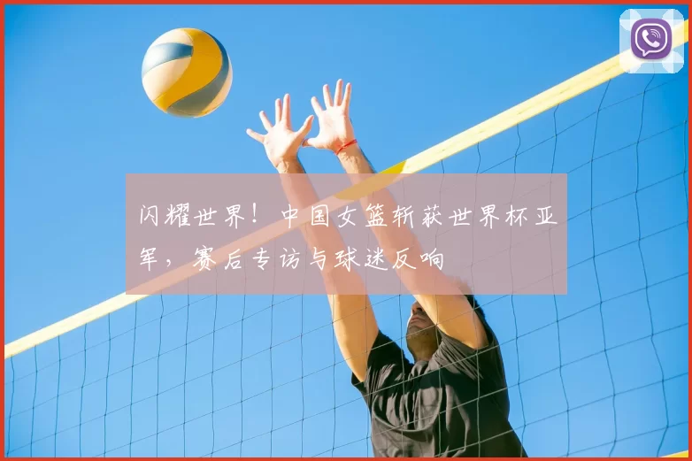 闪耀世界！中国女篮斩获世界杯亚军，赛后专访与球迷反响