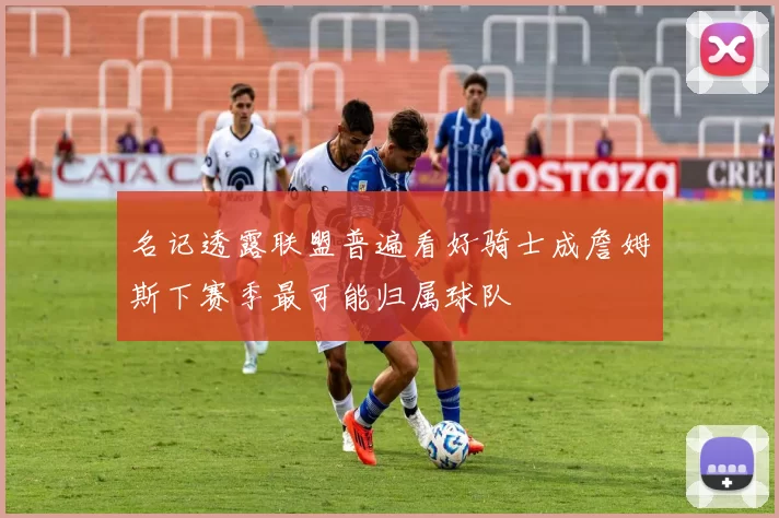 名记透露联盟普遍看好骑士成詹姆斯下赛季最可能归属球队