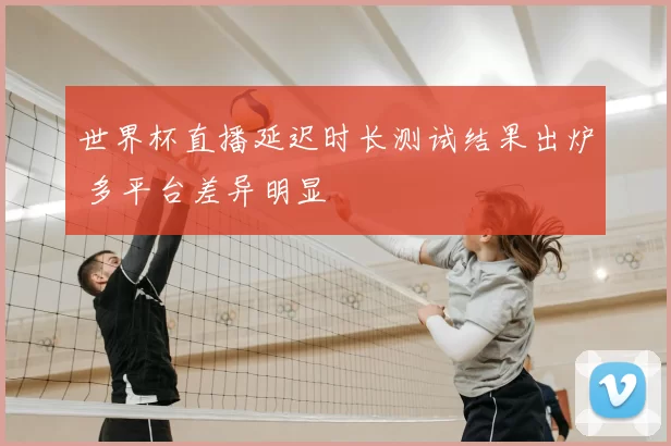 世界杯直播延迟时长测试结果出炉 多平台差异明显