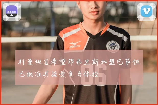 科曼坦言希望邓弗里斯加盟巴萨但已批准其接受皇马体检