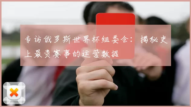 专访俄罗斯世界杯组委会：揭秘史上最贵赛事的运营数据