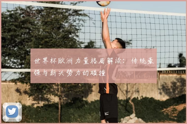 世界杯欧洲力量格局解读：传统豪强与新兴势力的碰撞