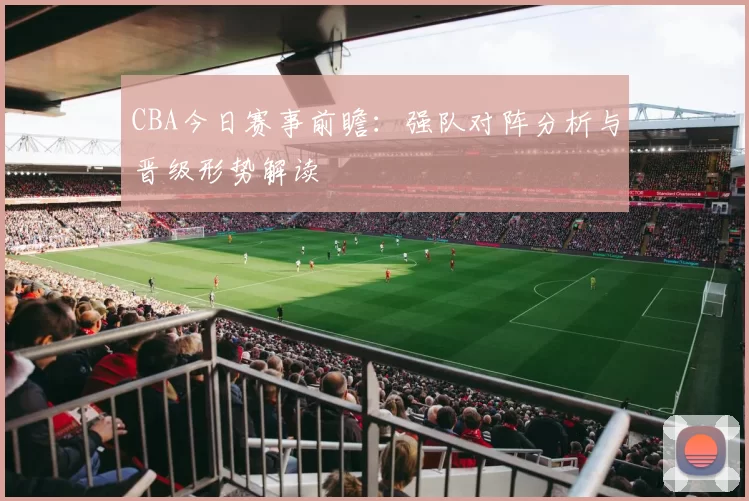 CBA今日赛事前瞻：强队对阵分析与晋级形势解读
