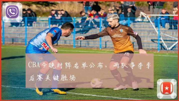 CBA今晚对阵名单公布，两队争夺季后赛关键胜场