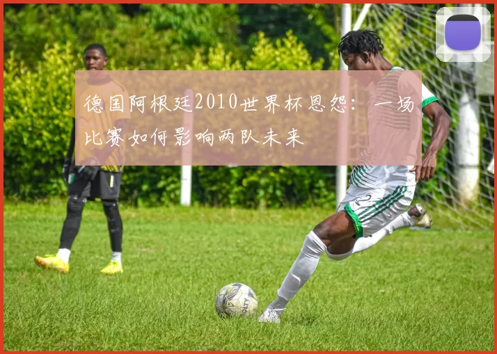德国阿根廷2010世界杯恩怨：一场比赛如何影响两队未来
