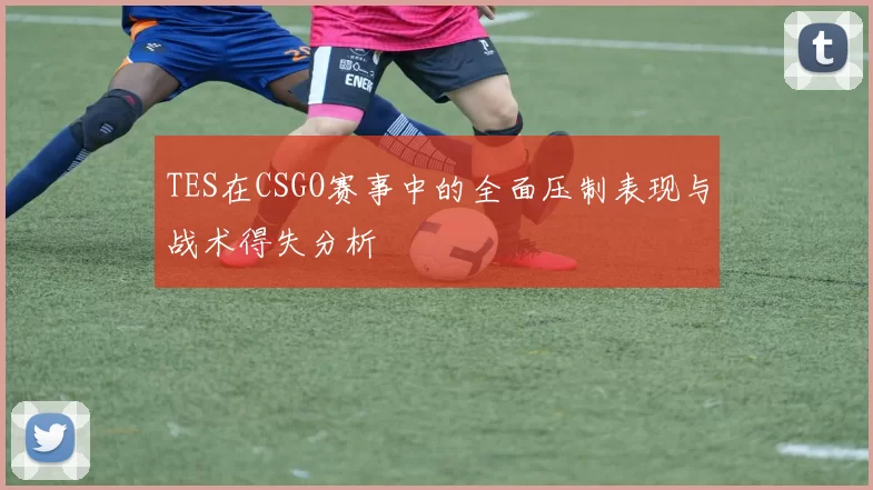 TES在CSGO赛事中的全面压制表现与战术得失分析